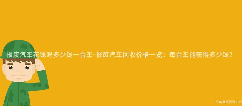 报废汽车花钱吗多少钱一台车-报废汽车回收价格一览：每台车能获得多少钱？