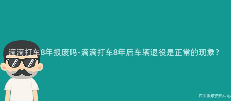 滴滴打车8年报废吗-滴滴打车8年后车辆退役是正常的现象？