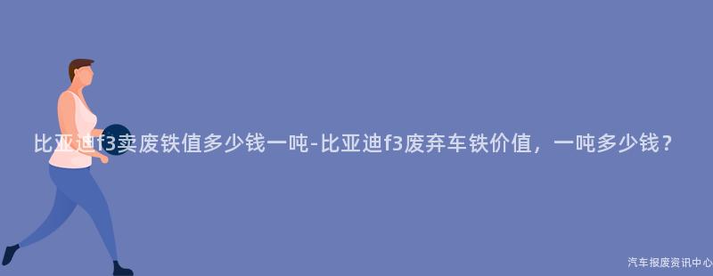 比亚迪f3卖废铁值多少钱一吨-比亚迪f3废弃车铁价值，一吨多少钱？