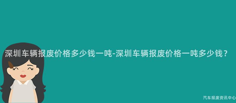 深圳车辆报废价格多少钱一吨-深圳车辆报废价格一吨多少钱？
