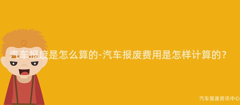 汽车报废是怎么算的-汽车报废费用是怎样计算的？