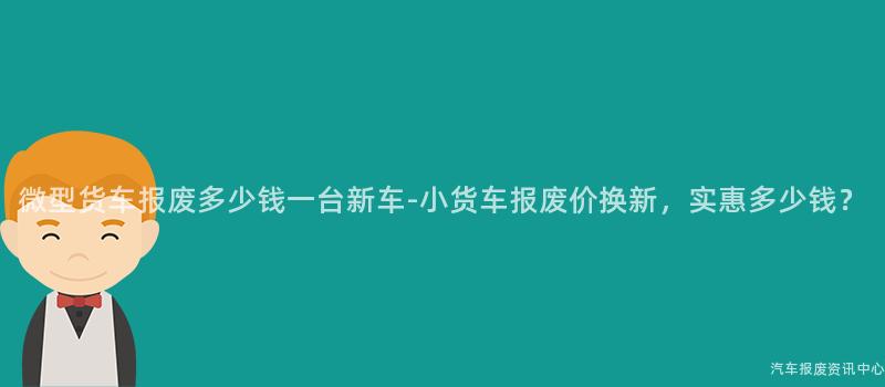 微型货车报废多少钱一台新车-小货车报废价换新，实惠多少钱？