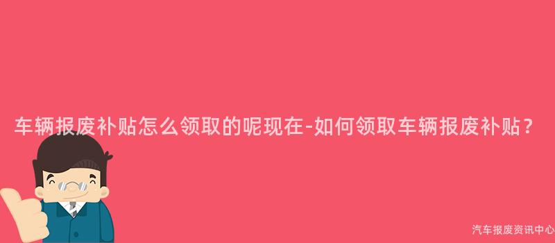 车辆报废补贴怎么领取的呢现在-如何领取车辆报废补贴？