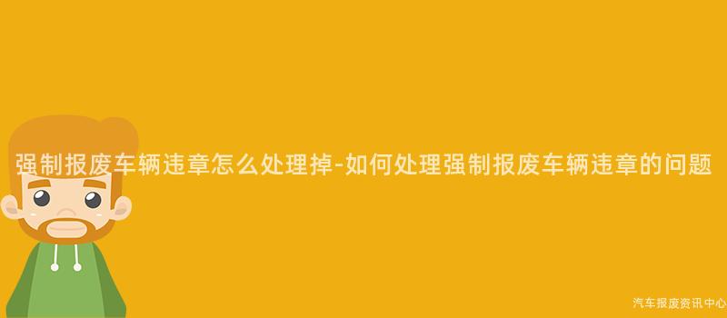 强制报废车辆违章怎么处理掉-如何处理强制报废车辆违章的问题