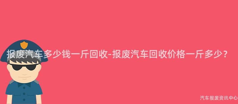 报废汽车多少钱一斤回收-报废汽车回收价格一斤多少？