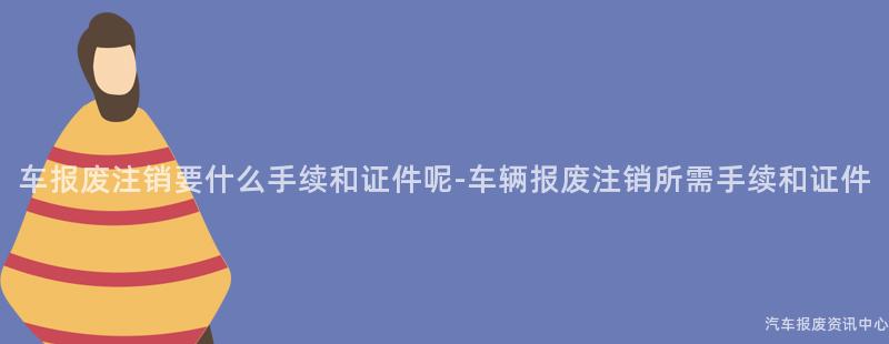 车报废注销要什么手续和证件呢-车辆报废注销所需手续和证件