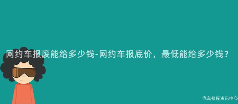网约车报废能给多少钱-网约车报底价，最低能给多少钱？