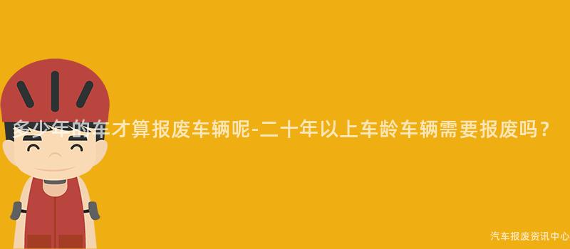 多少年的车才算报废车辆呢-二十年以上车龄车辆需要报废吗？