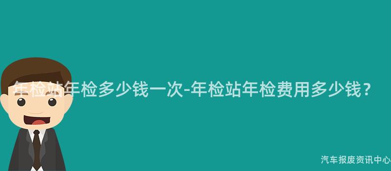 年检站年检多少钱一次-年检站年检费用多少钱？