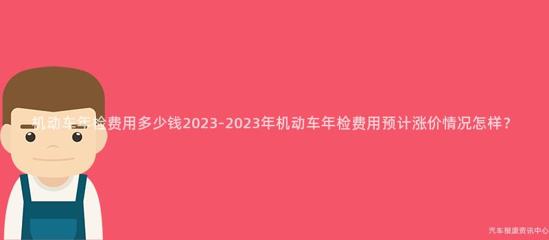 机动车年检费用多少钱2023-2023年机动车年检费用预计涨价情况怎样？