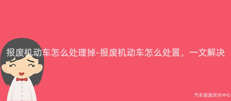 报废机动车怎么处理掉-报废机动车怎么处置，一文解决