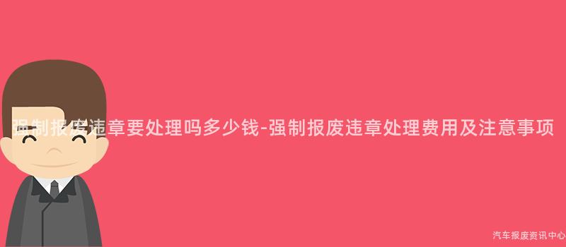 强制报废违章要处理吗多少钱-强制报废违章处理费用及注意事项