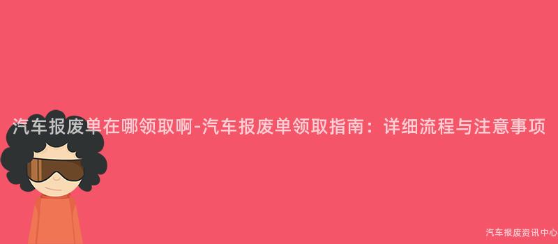 汽车报废单在哪领取啊-汽车报废单领取指南：详细流程与注意事项