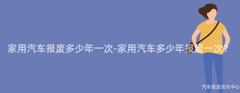家用汽车报废多少年一次-家用汽车多少年报废一次？