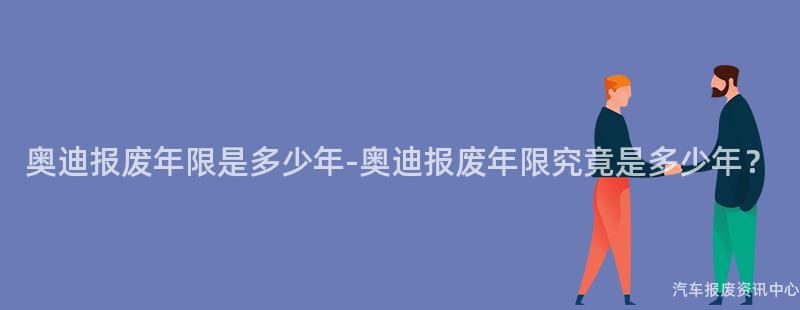 奥迪报废年限是多少年-奥迪报废年限究竟是多少年？