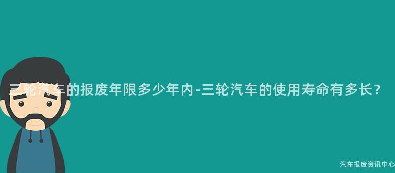 三轮汽车的报废年限多少年内-三轮汽车的使用寿命有多长？