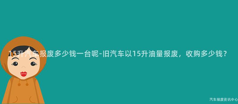15升汽车报废多少钱一台呢-旧汽车以15升油量报废，收购多少钱？
