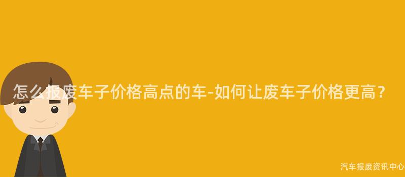 怎么报废车子价格高点的车-如何让废车子价格更高？