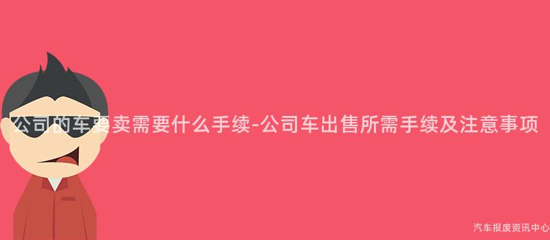 公司的车要卖需要什么手续-公司车出售所需手续及注意事项