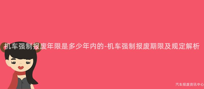 机车强制报废年限是多少年内的-机车强制报废期限及规定解析