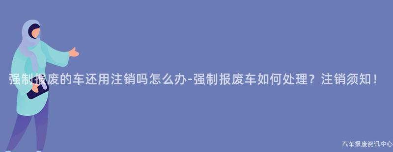 强制报废的车还用注销吗怎么办-强制报废车如何处理？注销须知！