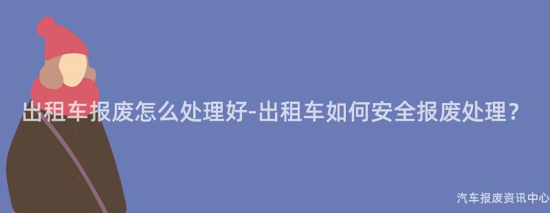 出租车报废怎么处理好-出租车如何安全报废处理？