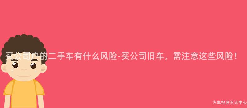 买公司户的二手车有什么风险-买公司旧车，需注意这些风险！