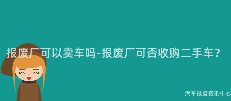 报废厂可以卖车吗-报废厂可否收购二手车？