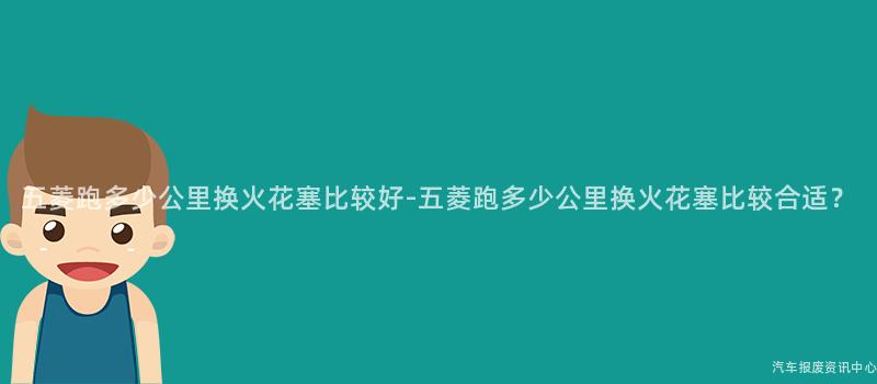 五菱跑多少公里换火花塞比较好-五菱跑多少公里换火花塞比较合适？