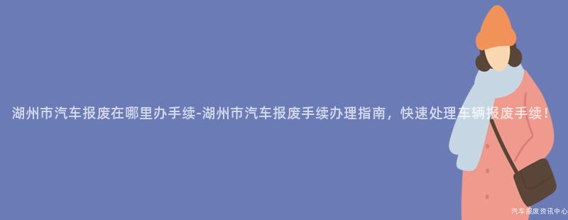 湖州市汽车报废在哪里办手续-湖州市汽车报废手续办理指南，快速处理车辆报废手续！