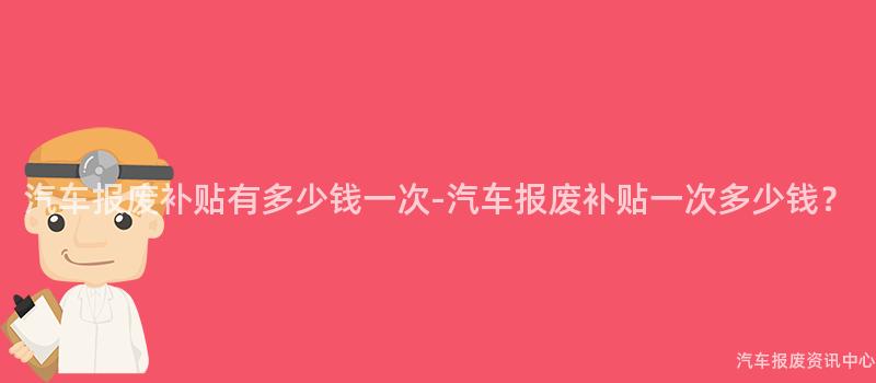 汽车报废补贴有多少钱一次-汽车报废补贴一次多少钱？