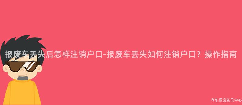 报废车丢失后怎样注销户口-报废车丢失如何注销户口？操作指南