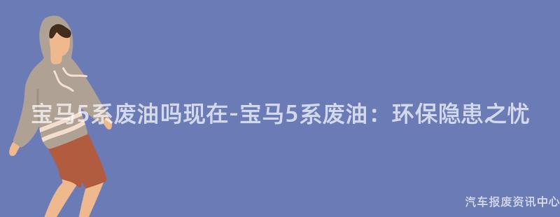 宝马5系废油吗现在-宝马5系废油：环保隐患之忧