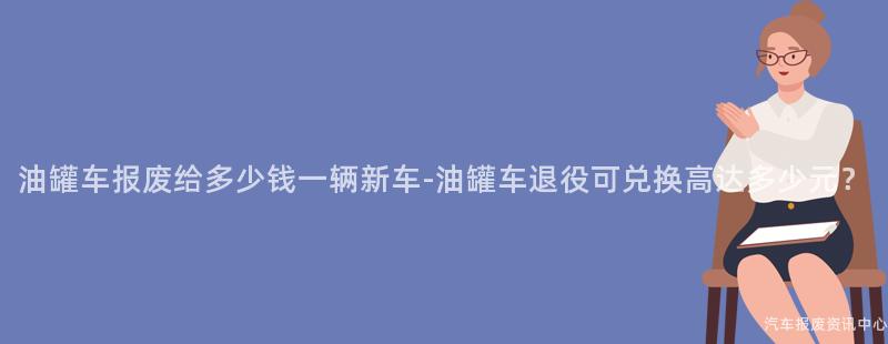 油罐车报废给多少钱一辆新车-油罐车退役可兑换高达多少元？
