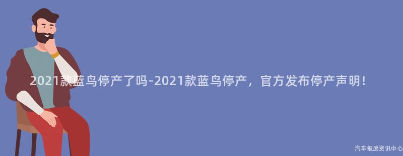 2021款蓝鸟停产了吗-2021款蓝鸟停产，官方发布停产声明！