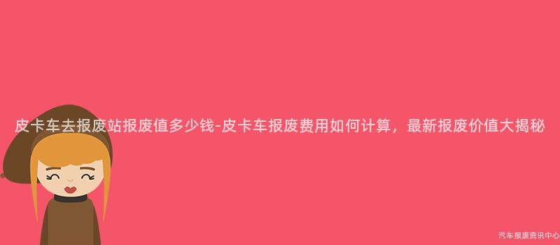皮卡车去报废站报废值多少钱-皮卡车报废费用如何计算，最新报废价值大揭秘