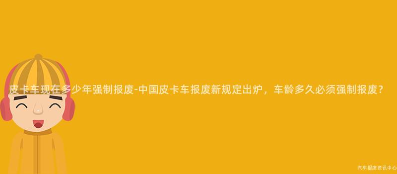 皮卡车现在多少年强制报废-中国皮卡车报废新规定出炉，车龄多久必须强制报废？