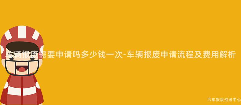 车辆报废需要申请吗多少钱一次-车辆报废申请流程及费用解析
