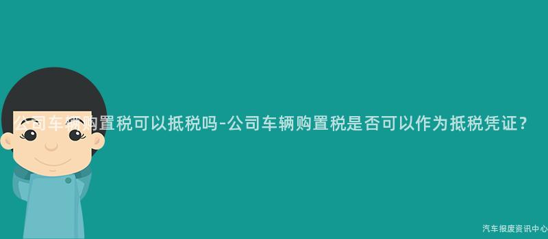 公司车辆购置税可以抵税吗-公司车辆购置税是否可以作为抵税凭证？