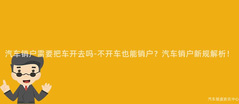 汽车销户需要把车开去吗-不开车也能销户？汽车销户新规解析！