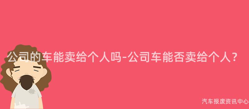 公司的车能卖给个人吗-公司车能否卖给个人？