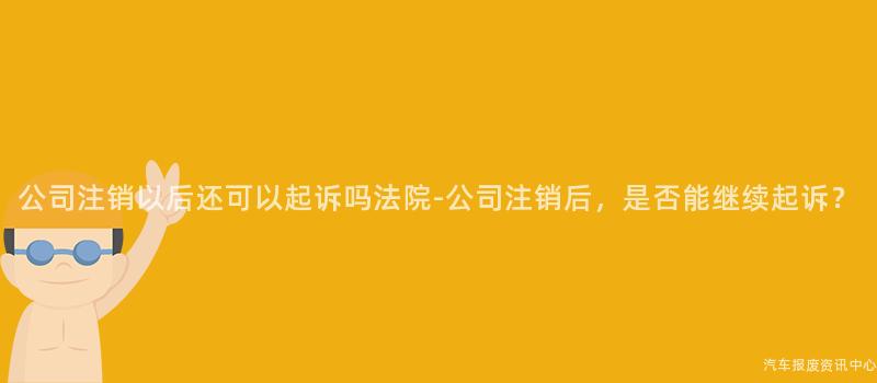 公司注销以后还可以起诉吗法院-公司注销后，是否能继续起诉？