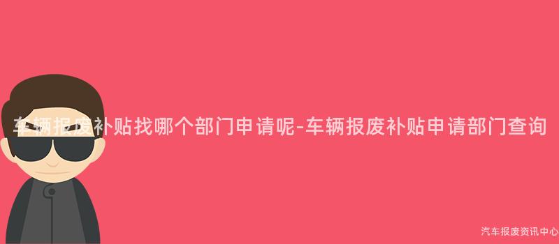 车辆报废补贴找哪个部门申请呢-车辆报废补贴申请部门查询