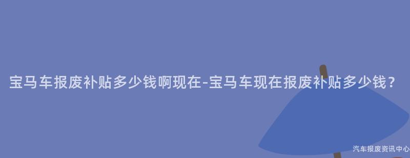 宝马车报废补贴多少钱啊现在-宝马车现在报废补贴多少钱？
