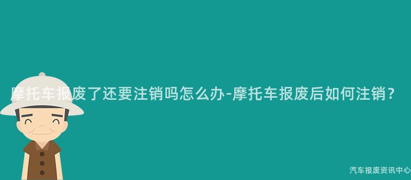 摩托车报废了还要注销吗怎么办-摩托车报废后如何注销？