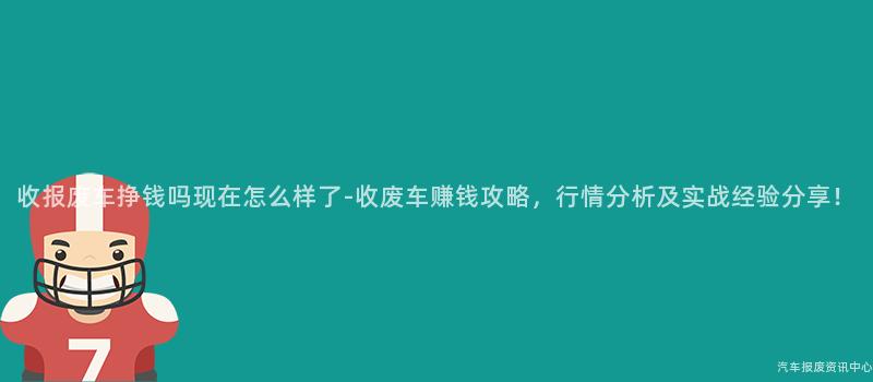 收报废车挣钱吗现在怎么样了-收废车赚钱攻略，行情分析及实战经验分享！
