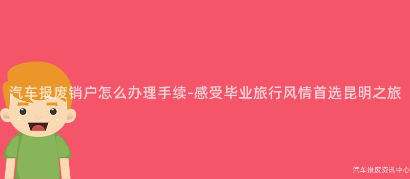 汽车报废销户怎么办理手续-感受毕业旅行风情首选昆明之旅