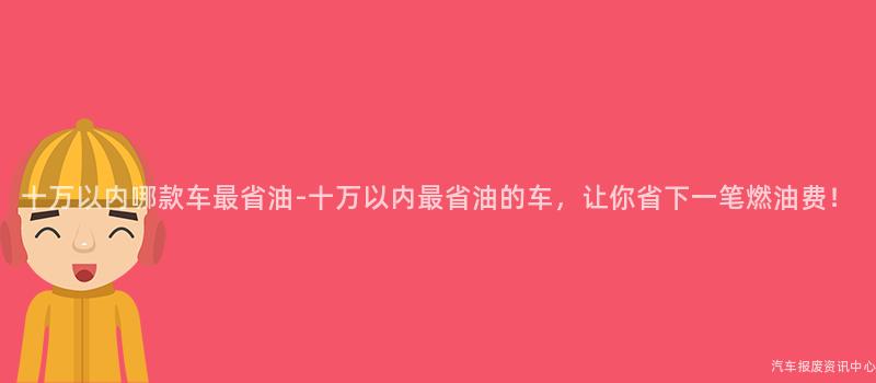 十万以内哪款车最省油-十万以内最省油的车，让你省下一笔燃油费！