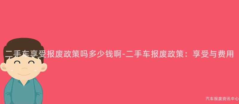 二手车享受报废政策吗多少钱啊-二手车报废政策：享受与费用