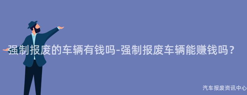 强制报废的车辆有钱吗-强制报废车辆能赚钱吗？